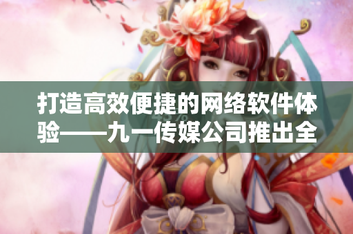 打造高效便捷的網(wǎng)絡(luò)軟件體驗——九一傳媒公司推出全新網(wǎng)站