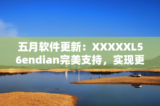 五月軟件更新：XXXXXL56endian完美支持，實現(xiàn)更高效網(wǎng)絡傳輸