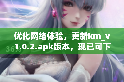 優(yōu)化網(wǎng)絡(luò)體驗(yàn)，更新km_v1.0.2.apk版本，現(xiàn)已可下載，僅5.04MB！