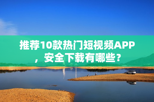 推薦10款熱門短視頻APP，安全下載有哪些？