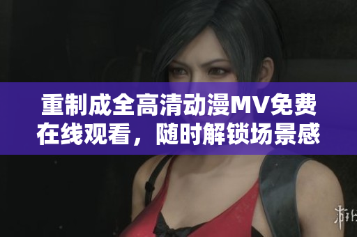 重制成全高清動漫MV免費在線觀看，隨時解鎖場景感受最佳視覺震撼！