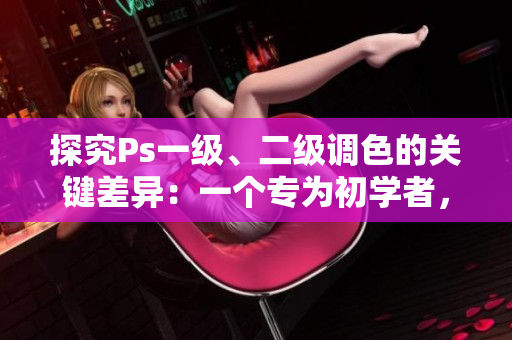 探究Ps一級(jí)、二級(jí)調(diào)色的關(guān)鍵差異：一個(gè)專為初學(xué)者，一個(gè)更適合專業(yè)人士