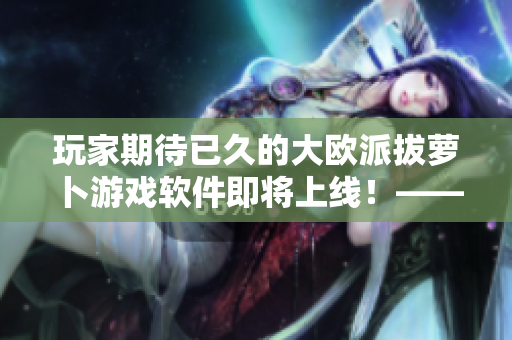 玩家期待已久的大歐派拔蘿卜游戲軟件即將上線！——軟件編輯快訊