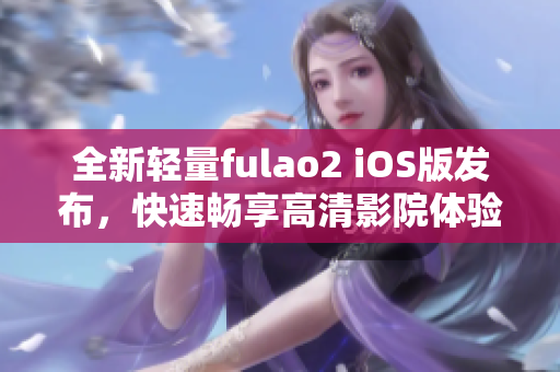 全新輕量fulao2 iOS版發(fā)布，快速暢享高清影院體驗