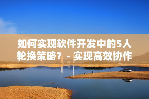 如何實(shí)現(xiàn)軟件開發(fā)中的5人輪換策略？- 實(shí)現(xiàn)高效協(xié)作的新技巧