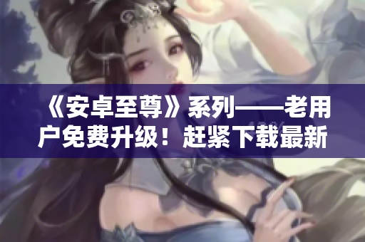 《安卓至尊》系列——老用戶免費(fèi)升級！趕緊下載最新版體驗更多功能！