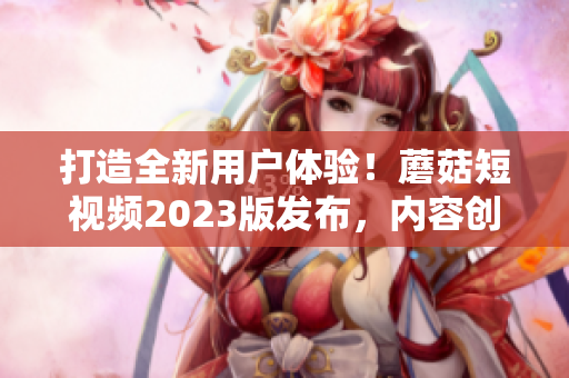 打造全新用戶體驗(yàn)！蘑菇短視頻2023版發(fā)布，內(nèi)容創(chuàng)作更便捷！
