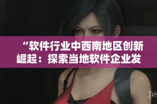 “軟件行業(yè)中西南地區(qū)創(chuàng)新崛起：探索當(dāng)?shù)剀浖髽I(yè)發(fā)展現(xiàn)狀與前景”