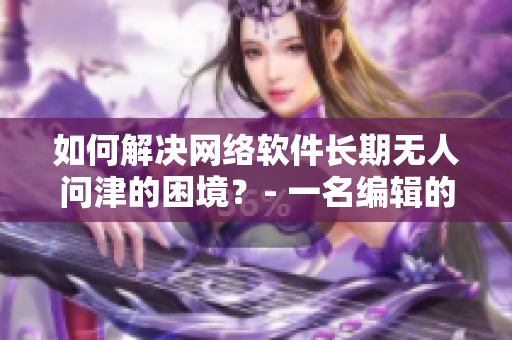 如何解決網(wǎng)絡(luò)軟件長期無人問津的困境？- 一名編輯的思考與實踐