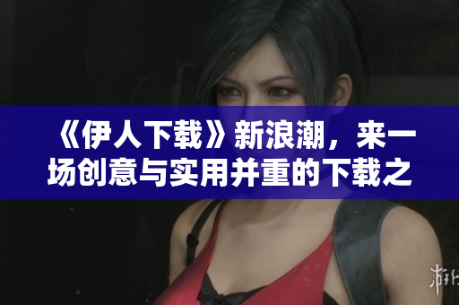 《伊人下載》新浪潮，來一場(chǎng)創(chuàng)意與實(shí)用并重的下載之旅！- 一個(gè)軟件編輯的分享