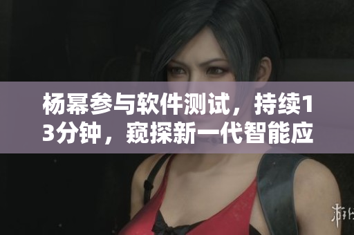 楊冪參與軟件測(cè)試，持續(xù)13分鐘，窺探新一代智能應(yīng)用的技術(shù)優(yōu)勢(shì)