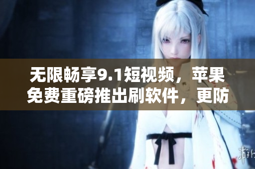 無限暢享9.1短視頻，蘋果免費重磅推出刷軟件，更防封！