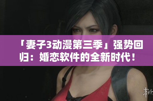 「妻子3動(dòng)漫第三季」強(qiáng)勢(shì)回歸：婚戀軟件的全新時(shí)代！