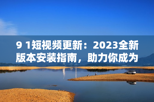 9 1短視頻更新：2023全新版本安裝指南，助力你成為網(wǎng)絡軟件高手！