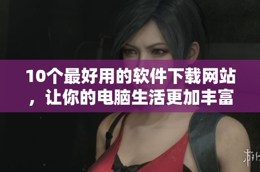 10個(gè)最好用的軟件下載網(wǎng)站，讓你的電腦生活更加豐富多彩！