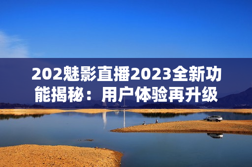202魅影直播2023全新功能揭秘：用戶體驗(yàn)再升級(jí)