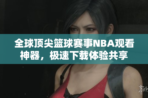 全球頂尖籃球賽事NBA觀看神器，極速下載體驗共享