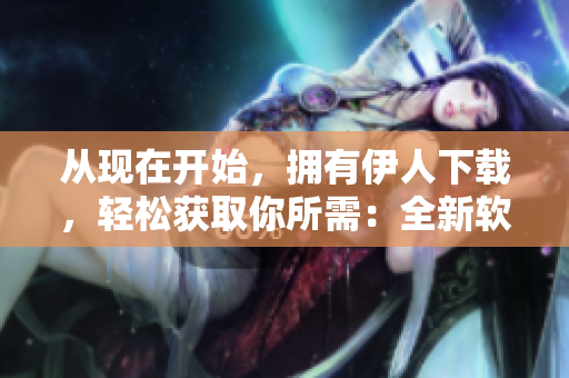 從現(xiàn)在開始，擁有伊人下載，輕松獲取你所需：全新軟件下載平臺