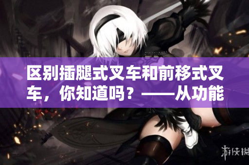 區(qū)別插腿式叉車(chē)和前移式叉車(chē)，你知道嗎？——從功能和使用場(chǎng)景兩方面進(jìn)行對(duì)比