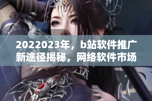 2022023年，b站軟件推廣新途徑揭秘，網絡軟件市場新風向