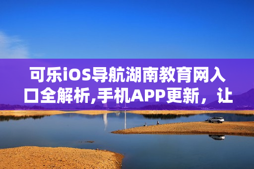 可樂(lè)iOS導(dǎo)航湖南教育網(wǎng)入口全解析,手機(jī)APP更新，讓你暢游信息海洋