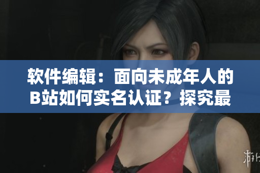 軟件編輯：面向未成年人的B站如何實(shí)名認(rèn)證？探究最新方法！