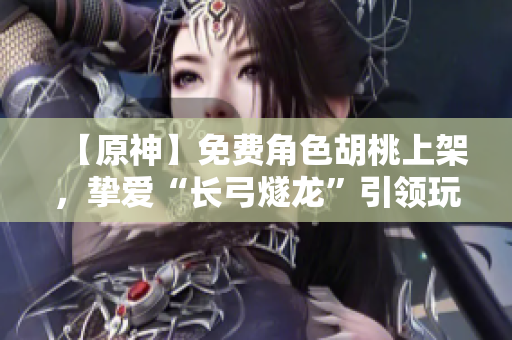 【原神】免費角色胡桃上架，摯愛“長弓燧龍”引領(lǐng)玩家征戰(zhàn)天際