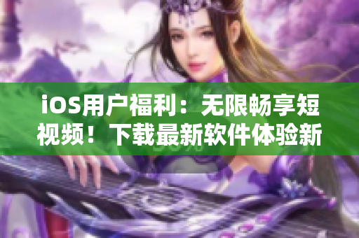 iOS用戶福利：無限暢享短視頻！下載最新軟件體驗(yàn)新鮮感！