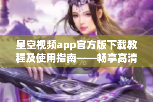 星空視頻app官方版下載教程及使用指南——暢享高清網絡視頻