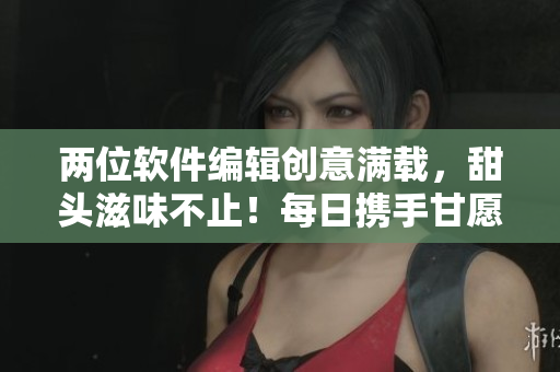 兩位軟件編輯創(chuàng)意滿載，甜頭滋味不止！每日攜手甘愿加碼更新