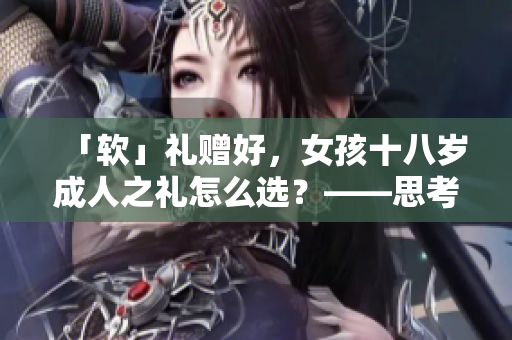「軟」禮贈好，女孩十八歲成人之禮怎么選？——思考軟件送什么禮物
