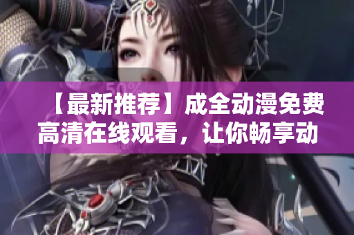 【最新推薦】成全動(dòng)漫免費(fèi)高清在線觀看，讓你暢享動(dòng)漫世界！