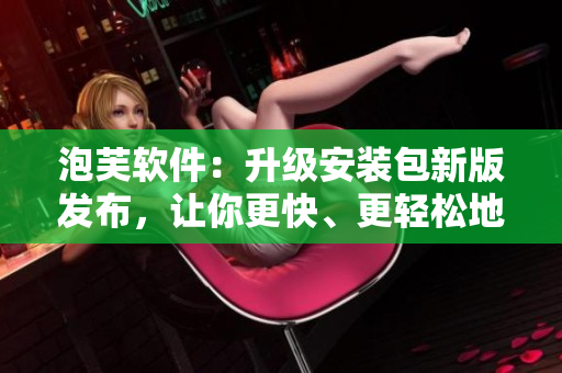 泡芙軟件：升級安裝包新版發(fā)布，讓你更快、更輕松地享受軟件應(yīng)用