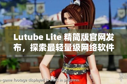 Lutube Lite 精簡(jiǎn)版官網(wǎng)發(fā)布，探索最輕量級(jí)網(wǎng)絡(luò)軟件
