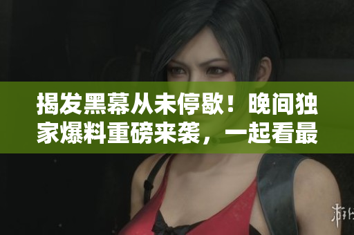 揭發(fā)黑幕從未停歇！晚間獨家爆料重磅來襲，一起看最新黑料！