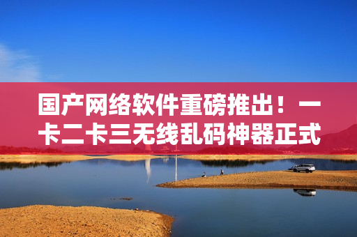 國(guó)產(chǎn)網(wǎng)絡(luò)軟件重磅推出！一卡二卡三無線亂碼神器正式上線新區(qū)