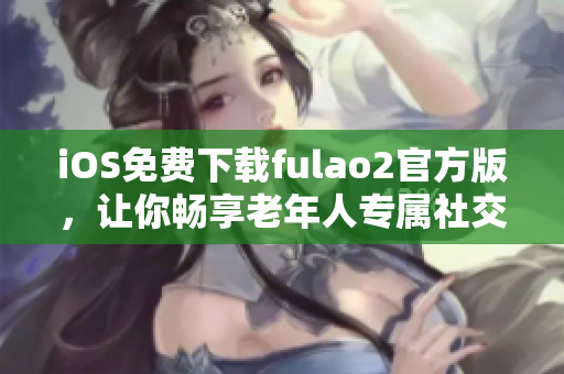iOS免費(fèi)下載fulao2官方版，讓你暢享老年人專(zhuān)屬社交應(yīng)用