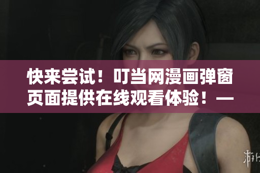 快來嘗試！叮當網(wǎng)漫畫彈窗頁面提供在線觀看體驗！——軟件編輯推薦