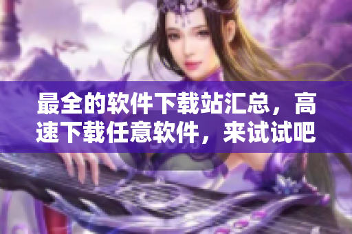 最全的軟件下載站匯總，高速下載任意軟件，來試試吧！