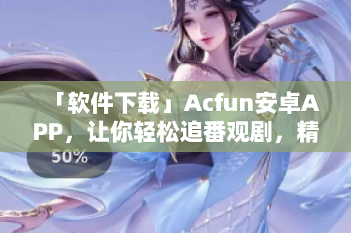 「軟件下載」Acfun安卓APP，讓你輕松追番觀劇，精彩內(nèi)容隨時(shí)在線享！