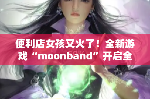 便利店女孩又火了！全新游戲“moonband”開啟全民追捧