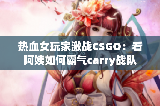 熱血女玩家激戰(zhàn)CSGO：看阿姨如何霸氣carry戰(zhàn)隊(duì)
