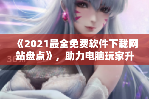 《2021最全免費(fèi)軟件下載網(wǎng)站盤點(diǎn)》，助力電腦玩家升級(jí)軟件體驗(yàn)！