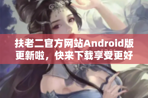 扶老二官方網(wǎng)站Android版更新啦，快來下載享受更好的軟件體驗！