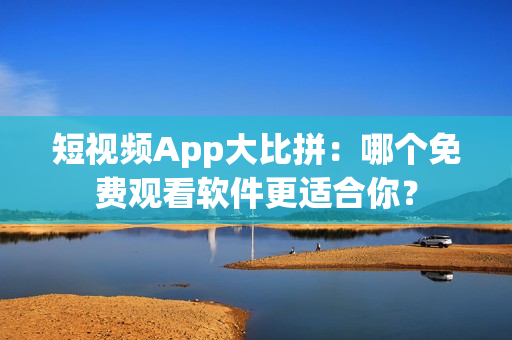 短視頻App大比拼：哪個(gè)免費(fèi)觀看軟件更適合你？