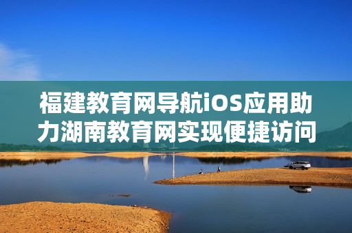 福建教育網(wǎng)導(dǎo)航iOS應(yīng)用助力湖南教育網(wǎng)實現(xiàn)便捷訪問