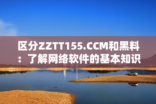 區(qū)分ZZTT155.CCM和黑料：了解網絡軟件的基本知識