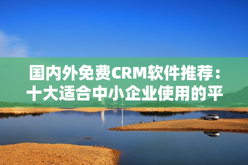國內(nèi)外免費(fèi)CRM軟件推薦：十大適合中小企業(yè)使用的平民工具