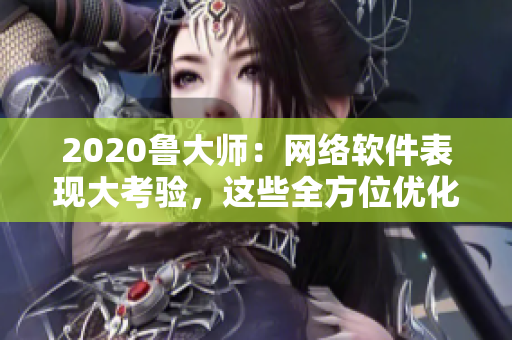 2020魯大師：網(wǎng)絡(luò)軟件表現(xiàn)大考驗，這些全方位優(yōu)化技巧助你提升軟件性能