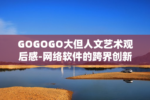 GOGOGO大但人文藝術觀后感-網(wǎng)絡軟件的跨界創(chuàng)新探索